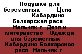 Подушка для беременных 1500 › Цена ­ 1 500 - Кабардино-Балкарская респ., Нальчик г. Дети и материнство » Одежда для беременных   . Кабардино-Балкарская респ.,Нальчик г.